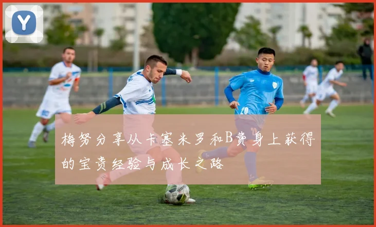 梅努分享从卡塞米罗和B费身上获得的宝贵经验与成长之路