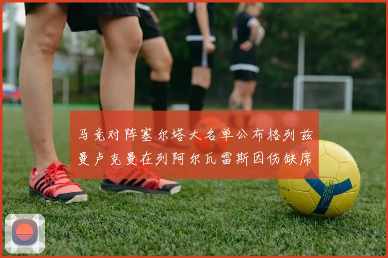 马竞对阵塞尔塔大名单公布格列兹曼卢克曼在列阿尔瓦雷斯因伤缺席