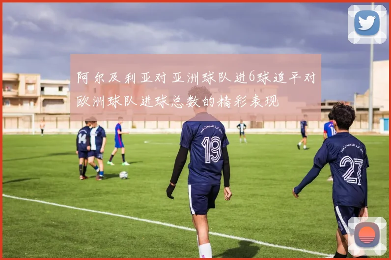 阿尔及利亚对亚洲球队进6球追平对欧洲球队进球总数的精彩表现