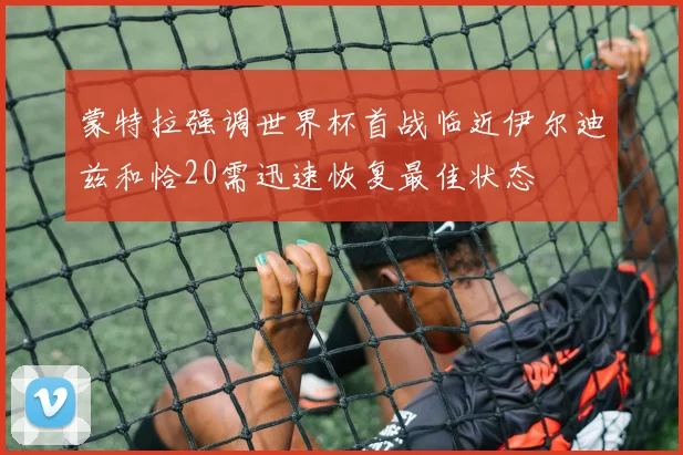 蒙特拉强调世界杯首战临近伊尔迪兹和恰20需迅速恢复最佳状态