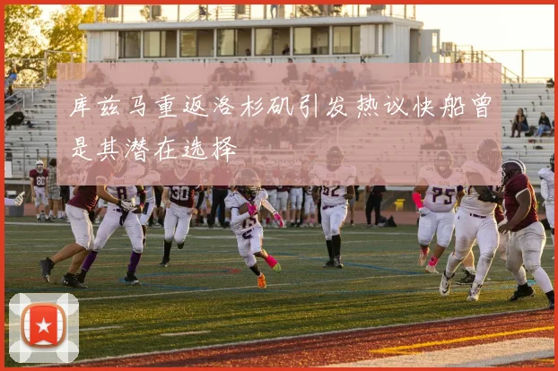 库兹马重返洛杉矶引发热议快船曾是其潜在选择