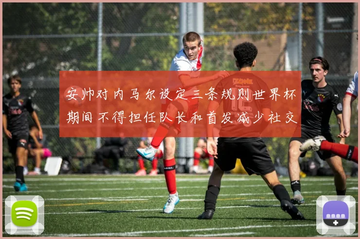 安帅对内马尔设定三条规则世界杯期间不得担任队长和首发减少社交媒体使用