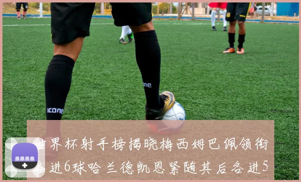 世界杯射手榜揭晓梅西姆巴佩领衔各进6球哈兰德凯恩紧随其后各进5球