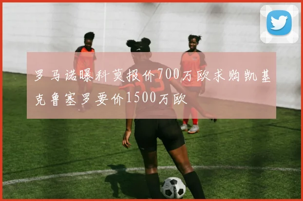 罗马诺曝科莫报价700万欧求购凯基克鲁塞罗要价1500万欧