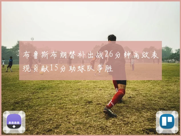 布鲁斯布朗替补出战26分钟高效表现贡献15分助球队争胜