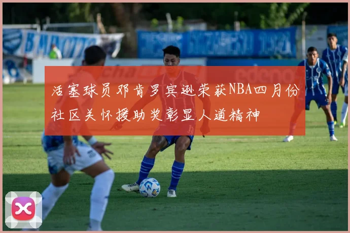 活塞球员邓肯罗宾逊荣获NBA四月份社区关怀援助奖彰显人道精神