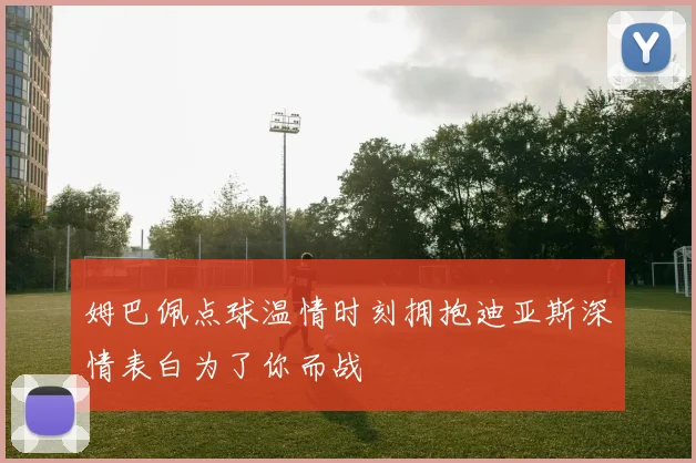 姆巴佩点球温情时刻拥抱迪亚斯深情表白为了你而战