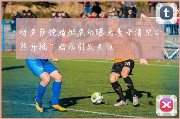 特罗萨德婚姻危机曝光妻子清空合照并摘下婚戒引发关注