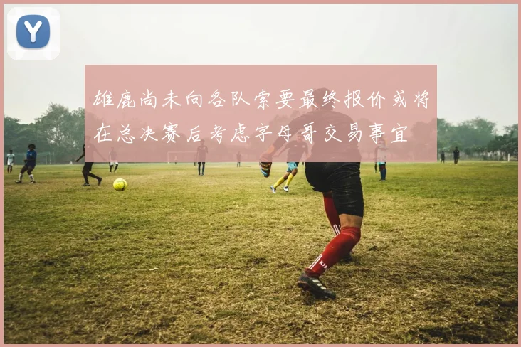 雄鹿尚未向各队索要最终报价或将在总决赛后考虑字母哥交易事宜