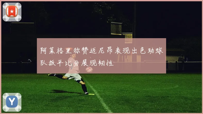 阿莱格里称赞迈尼昂表现出色助球队扳平比分展现韧性