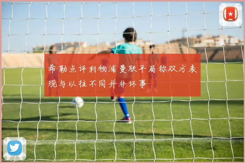 希勒点评利物浦曼联平局称双方表现与以往不同并非坏事