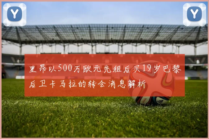 里昂以500万欧元先租后买19岁巴黎后卫卡马拉的转会消息解析
