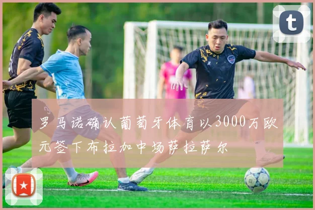 罗马诺确认葡萄牙体育以3000万欧元签下布拉加中场萨拉萨尔