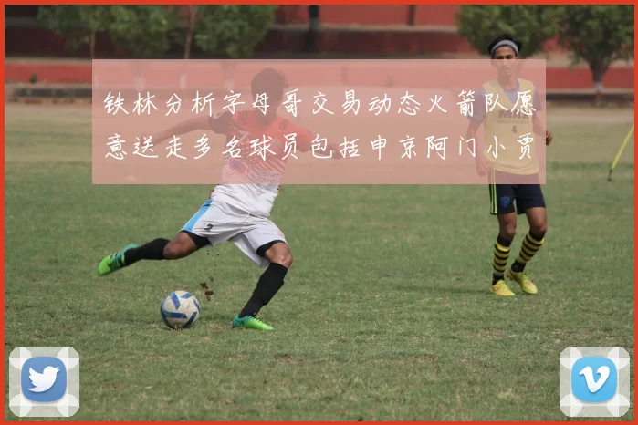 铁林分析字母哥交易动态火箭队愿意送走多名球员包括申京阿门小贾