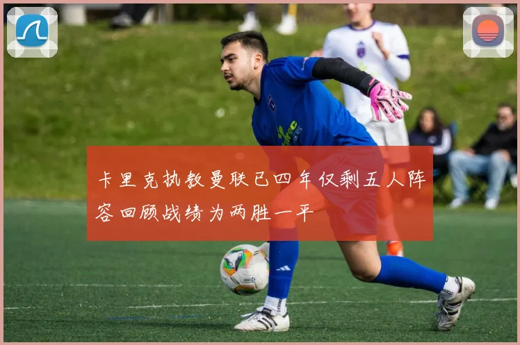 卡里克执教曼联已四年仅剩五人阵容回顾战绩为两胜一平
