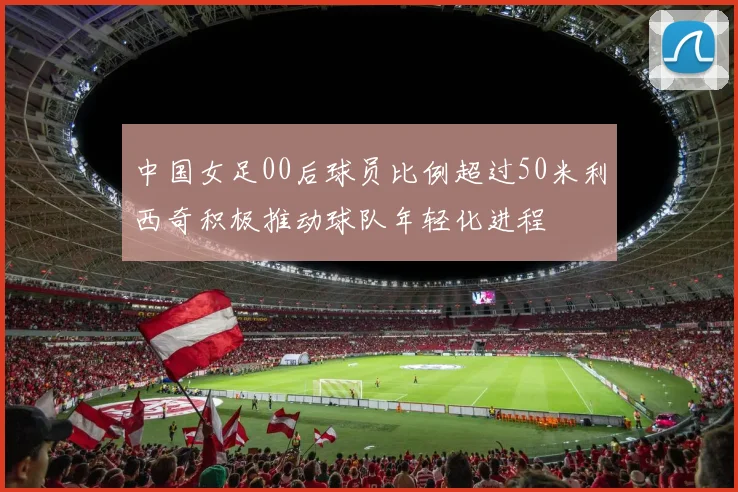中国女足00后球员比例超过50米利西奇积极推动球队年轻化进程