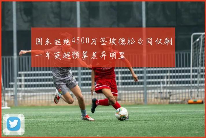 国米拒绝4500万签埃德松合同仅剩一年英超预算差异明显