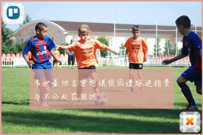 韦世豪坦言曾想退役因遭球迷指责与不公处罚困扰