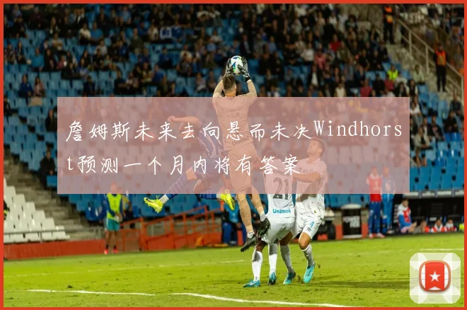 詹姆斯未来去向悬而未决Windhorst预测一个月内将有答案
