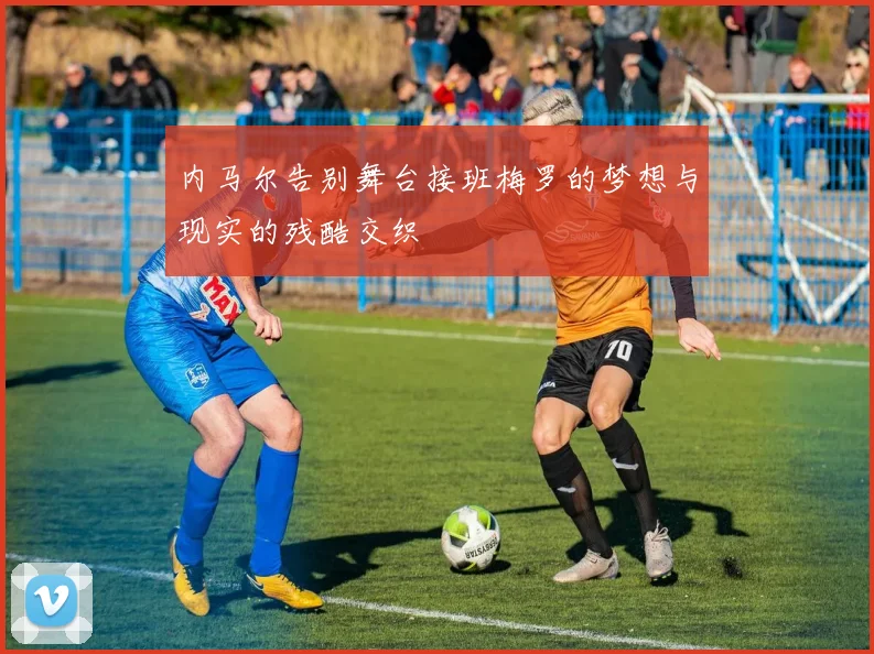 内马尔告别舞台接班梅罗的梦想与现实的残酷交织