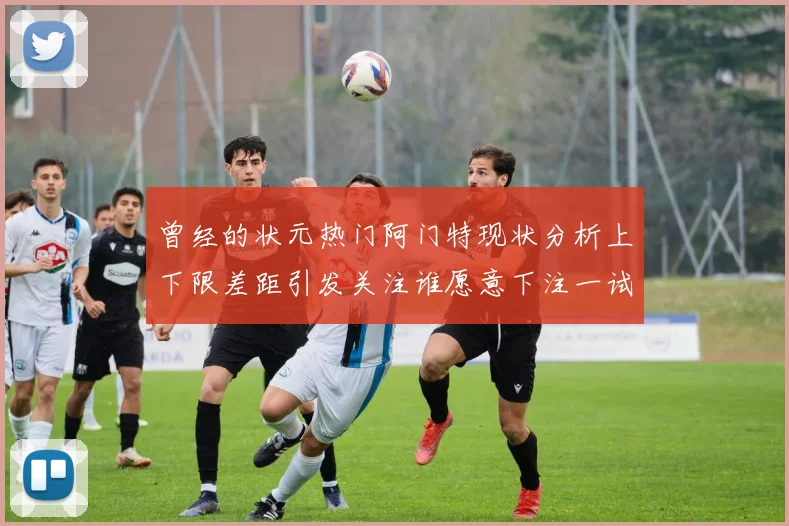 曾经的状元热门阿门特现状分析上下限差距引发关注谁愿意下注一试身手